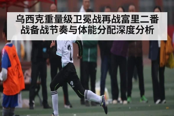 乌西克重量级卫冕战再战富里二番战备战节奏与体能分配深度分析