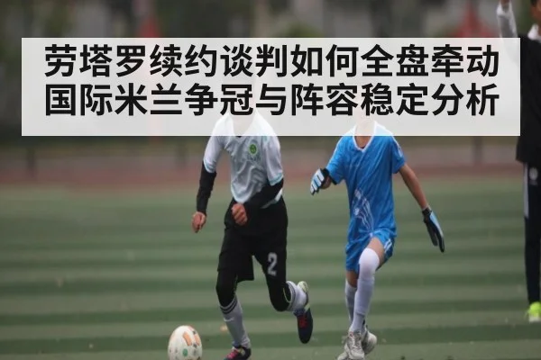 劳塔罗续约谈判如何全盘牵动国际米兰争冠与阵容稳定分析