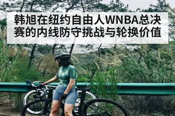 韩旭在纽约自由人WNBA总决赛的内线防守挑战与轮换价值