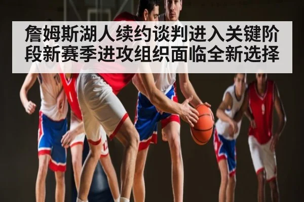 詹姆斯湖人续约谈判进入关键阶段新赛季进攻组织面临全新选择